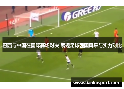 巴西与中国在国际赛场对决 展现足球强国风采与实力对比