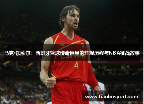 马克·加索尔：西班牙篮球传奇巨星的辉煌历程与NBA征战故事